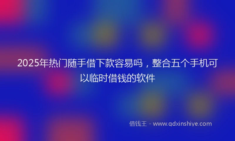 2025年热门随手借下款容易吗，整合五个手机可以临时借钱的软件