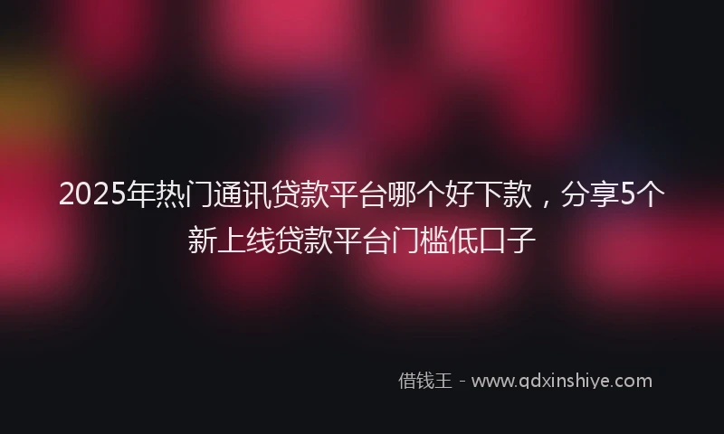 2025年热门通讯贷款平台哪个好下款,分享5个新上线贷款平台门槛低口子