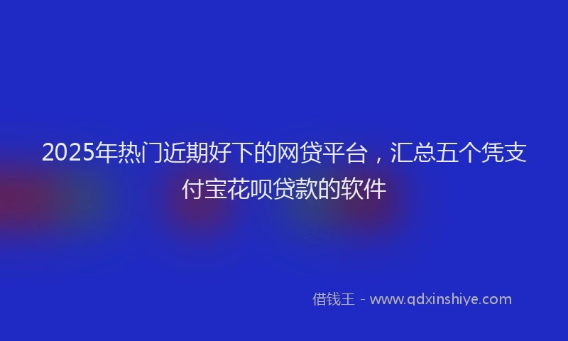 2025年热门近期好下的网贷平台,汇总五个凭支付宝花呗贷款的软件