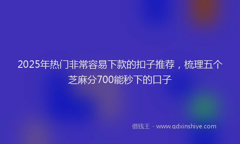 2025年热门非常容易下款的扣子推荐,梳理五个芝麻分700能秒下的口子