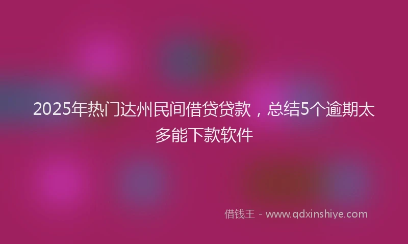 2025年热门达州民间借贷贷款,总结5个逾期太多能下款软件