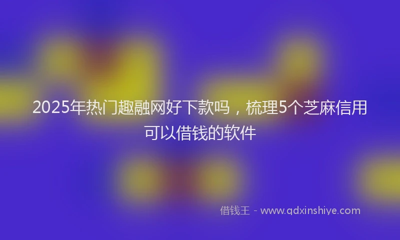 2025年热门趣融网好下款吗，梳理5个芝麻信用可以借钱的软件