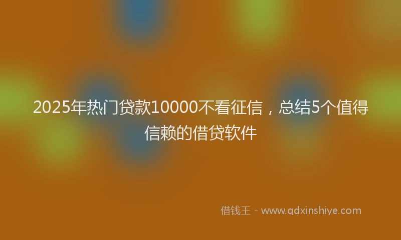 2025年热门贷款10000不看征信,总结5个值得信赖的借贷软件
