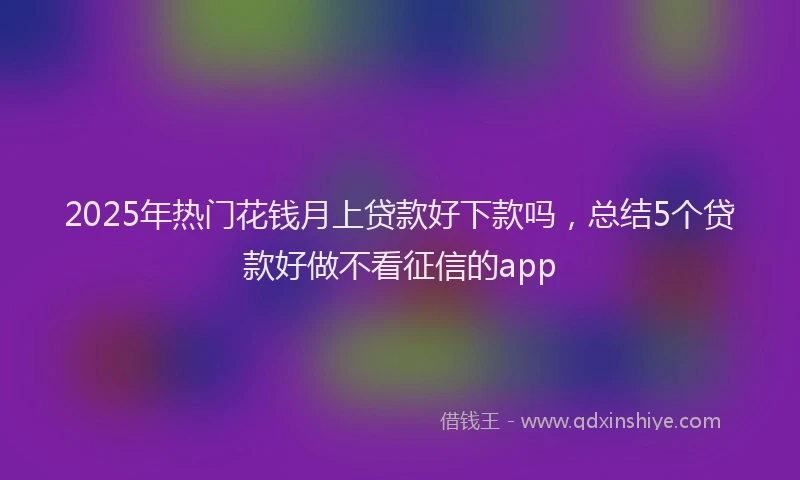 2025年热门花钱月上贷款好下款吗，总结5个贷款好做不看征信的app