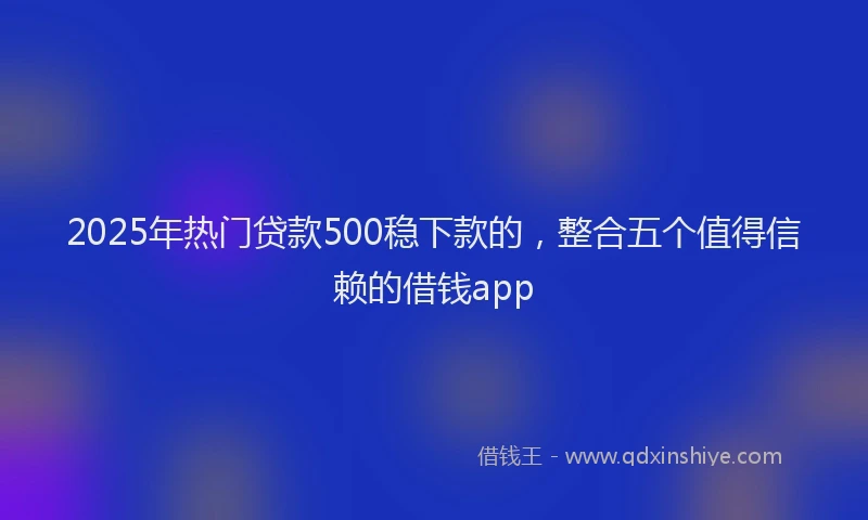 2025年热门贷款500稳下款的，整合五个值得信赖的借钱app
