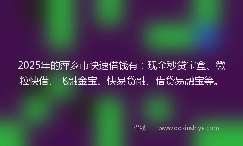 2025年的萍乡市快速借钱有：现金秒贷宝盒、微粒快借、飞融金宝、快易贷融、借贷易融宝等。