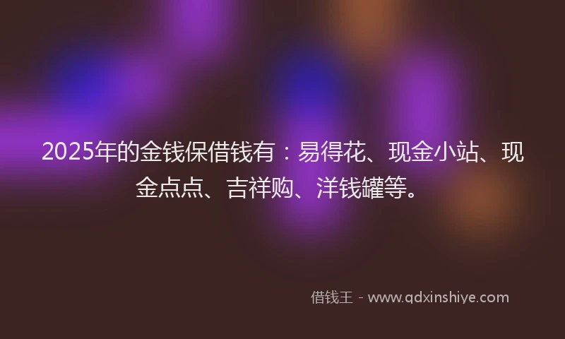 2025年的金钱保借钱有:易得花、现金小站、现金点点、吉祥购、洋钱罐等。