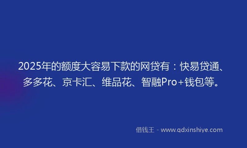 2025年的额度大容易下款的网贷有：快易贷通、多多花、京卡汇、维品花、智融Pro+钱包等。