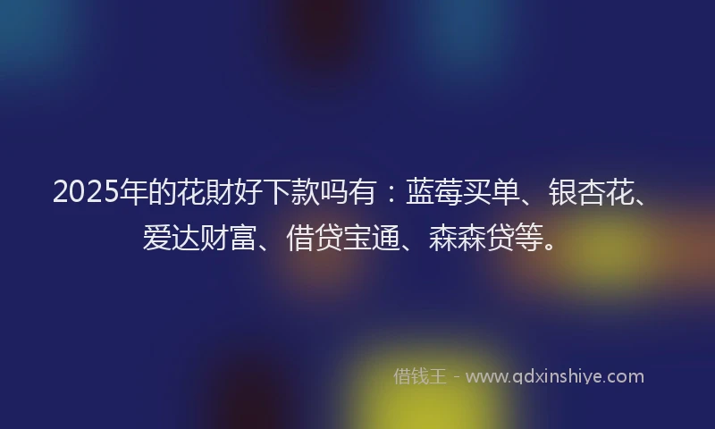 2025年的花財好下款吗有：蓝莓买单、银杏花、爱达财富、借贷宝通、森森贷等。