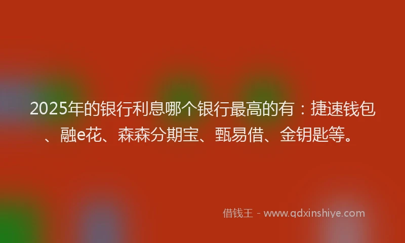 2025年的银行利息哪个银行最高的有:捷速钱包、融e花、森森分期宝、甄易借、金钥匙等。