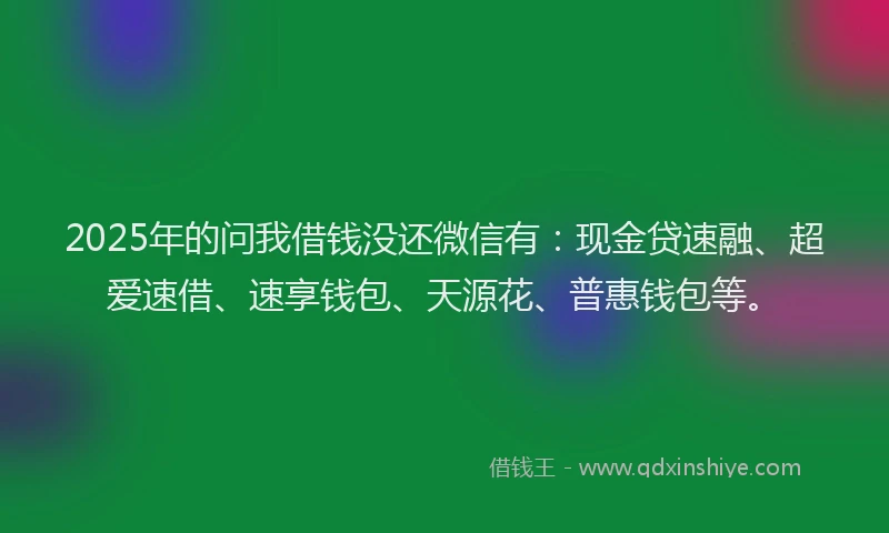 2025年的问我借钱没还微信有:现金贷速融、超爱速借、速享钱包、天源花、普惠钱包等。