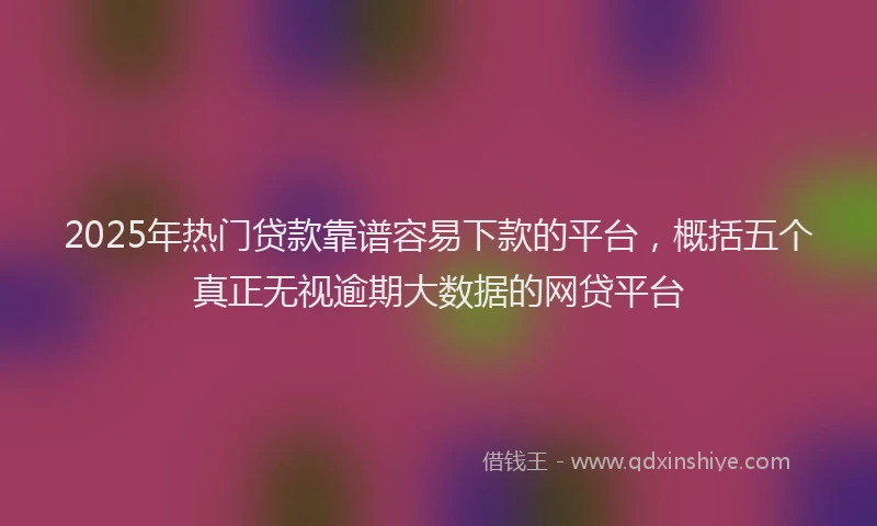 2025年热门贷款靠谱容易下款的平台，概括五个真正无视逾期大数据的网贷平台