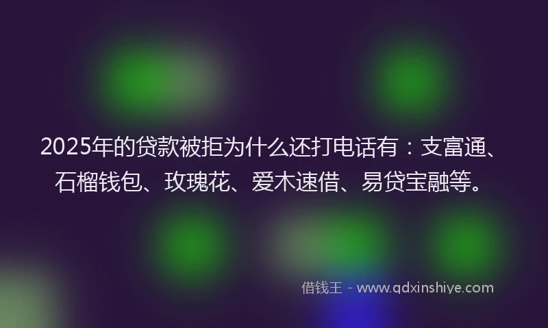 2025年的贷款被拒为什么还打电话有：支富通、石榴钱包、玫瑰花、爱木速借、易贷宝融等。