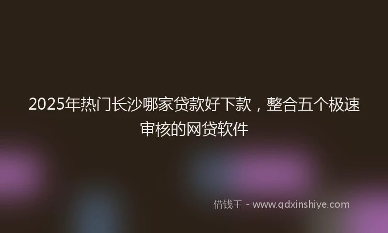 2025年热门长沙哪家贷款好下款,整合五个极速审核的网贷软件
