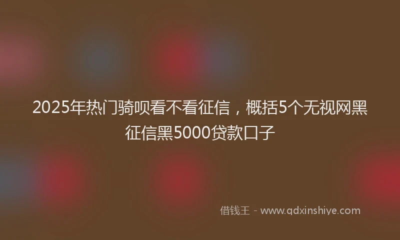 2025年热门骑呗看不看征信，概括5个无视网黑征信黑5000贷款口子