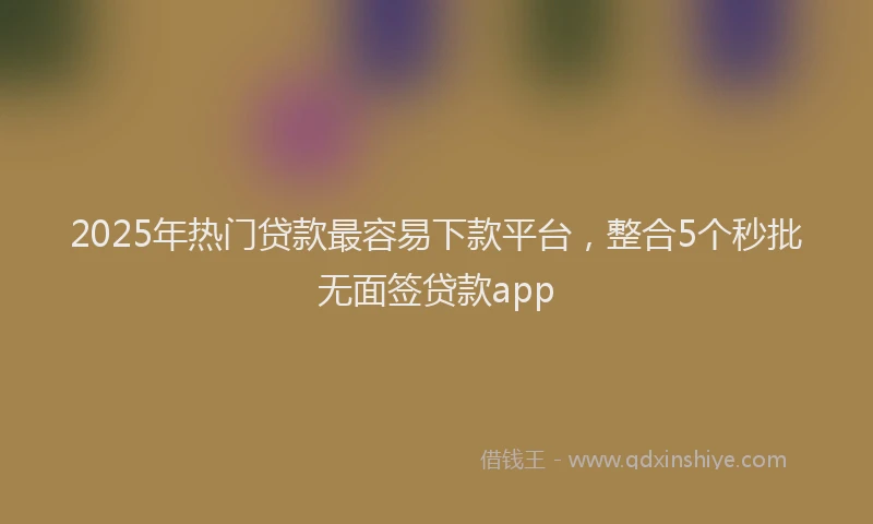 2025年热门贷款最容易下款平台,整合5个秒批无面签贷款app