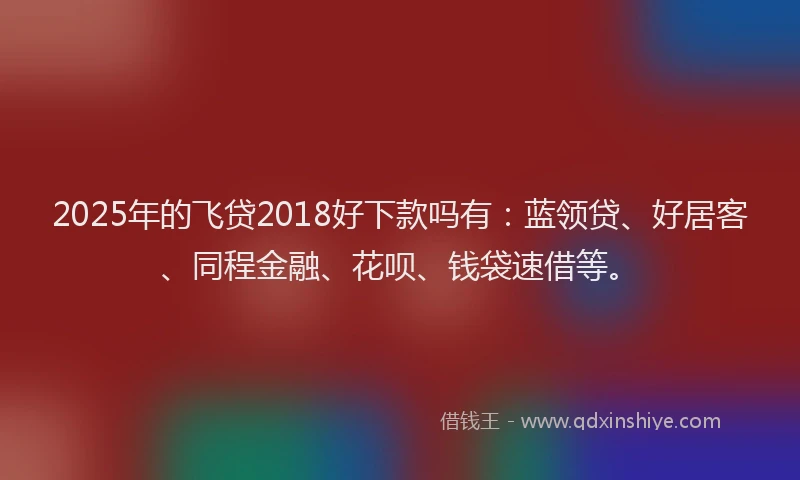2025年的飞贷2018好下款吗有:蓝领贷、好居客、同程金融、花呗、钱袋速借等。