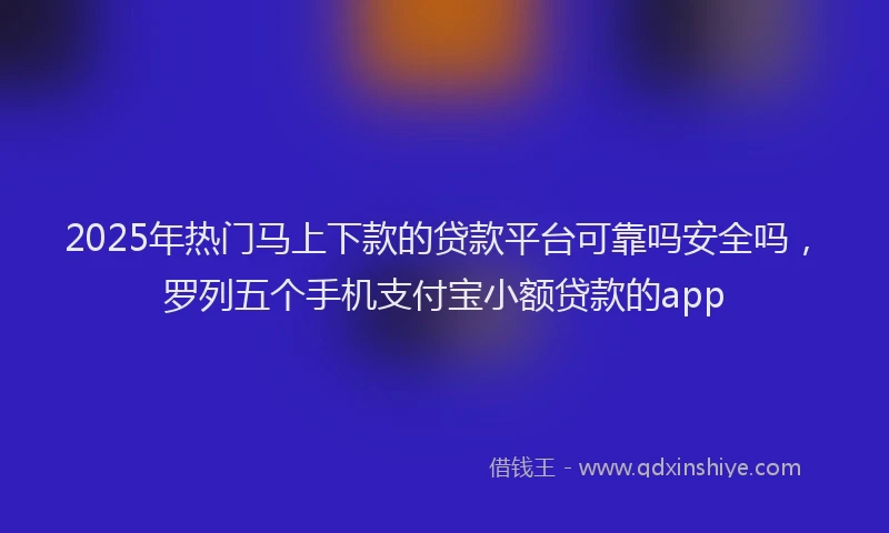 2025年热门马上下款的贷款平台可靠吗安全吗，罗列五个手机支付宝小额贷款的app