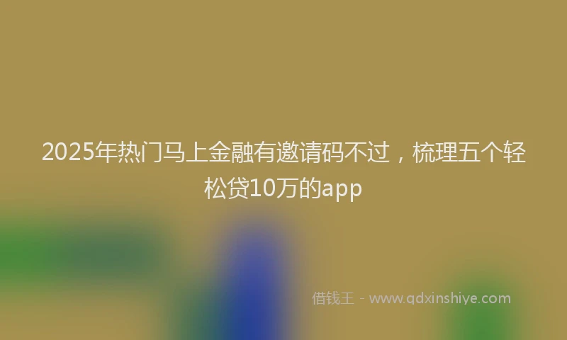 2025年热门马上金融有邀请码不过，梳理五个轻松贷10万的app