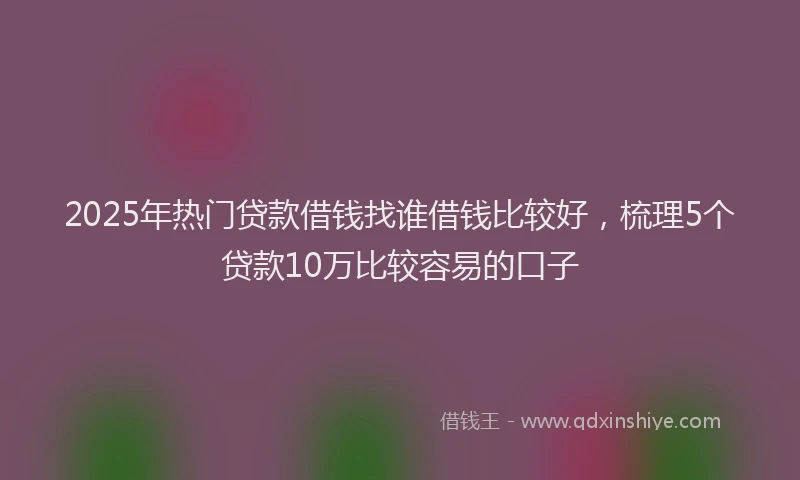 2025年热门贷款借钱找谁借钱比较好，梳理5个贷款10万比较容易的口子