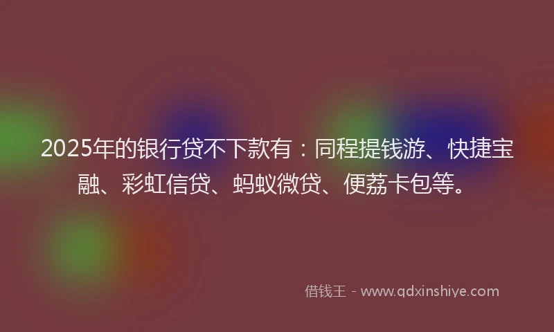 2025年的银行贷不下款有：同程提钱游、快捷宝融、彩虹信贷、蚂蚁微贷、便荔卡包等。