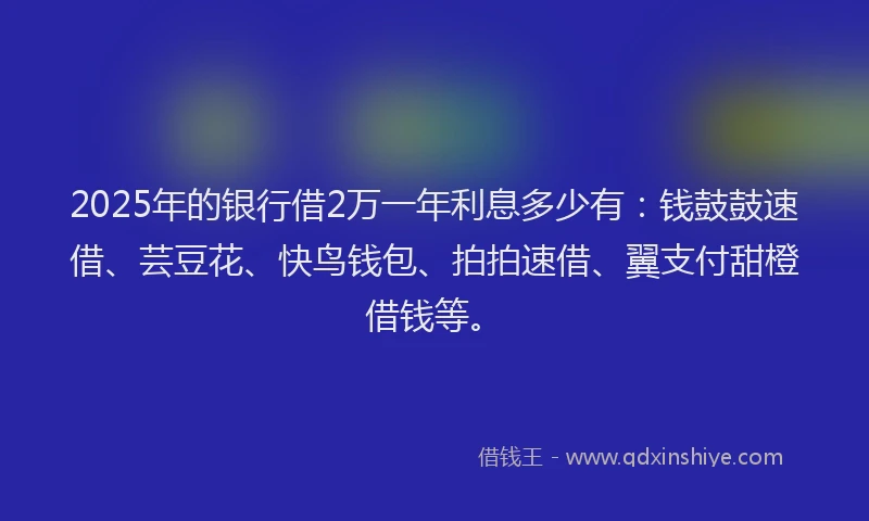 2025年的银行借2万一年利息多少有：钱鼓鼓速借、芸豆花、快鸟钱包、拍拍速借、翼支付甜橙借钱等。