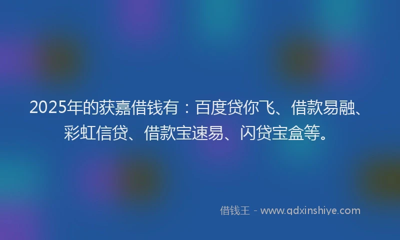 2025年的获嘉借钱有：百度贷你飞、借款易融、彩虹信贷、借款宝速易、闪贷宝盒等。
