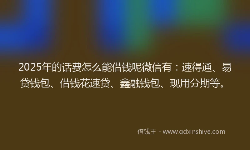 2025年的话费怎么能借钱呢微信有：速得通、易贷钱包、借钱花速贷、鑫融钱包、现用分期等。