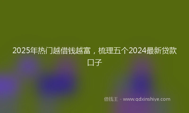 2025年热门越借钱越富，梳理五个2024最新贷款口子