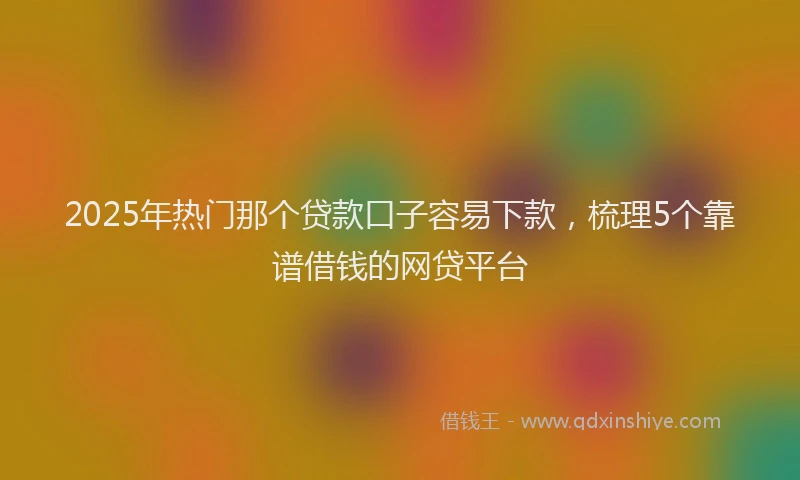 2025年热门那个贷款口子容易下款，梳理5个靠谱借钱的网贷平台