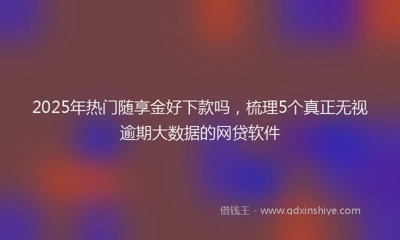 2025年热门随享金好下款吗，梳理5个真正无视逾期大数据的网贷软件
