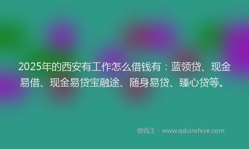 2025年的西安有工作怎么借钱有：蓝领贷、现金易借、现金易贷宝融途、随身易贷、臻心贷等。