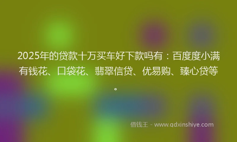 2025年的贷款十万买车好下款吗有:百度度小满有钱花、口袋花、翡翠信贷、优易购、臻心贷等。