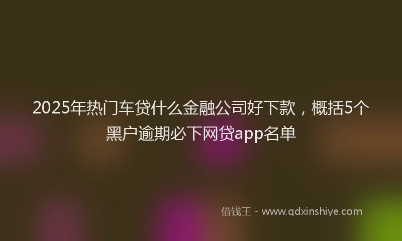 2025年热门车贷什么金融公司好下款，概括5个黑户逾期必下网贷app名单