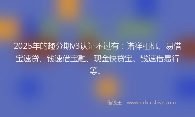 2025年的趣分期v3认证不过有：诺祥租机、易借宝速贷、钱速借宝融、现金快贷宝、钱速借易行等。