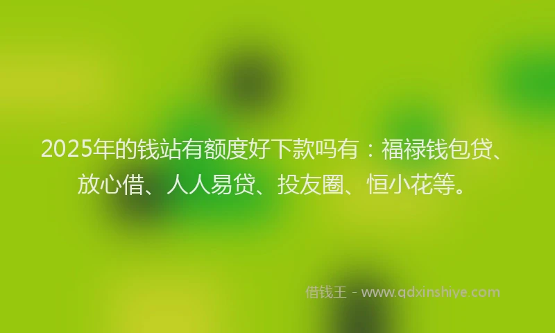 2025年的钱站有额度好下款吗有：福禄钱包贷、放心借、人人易贷、投友圈、恒小花等。