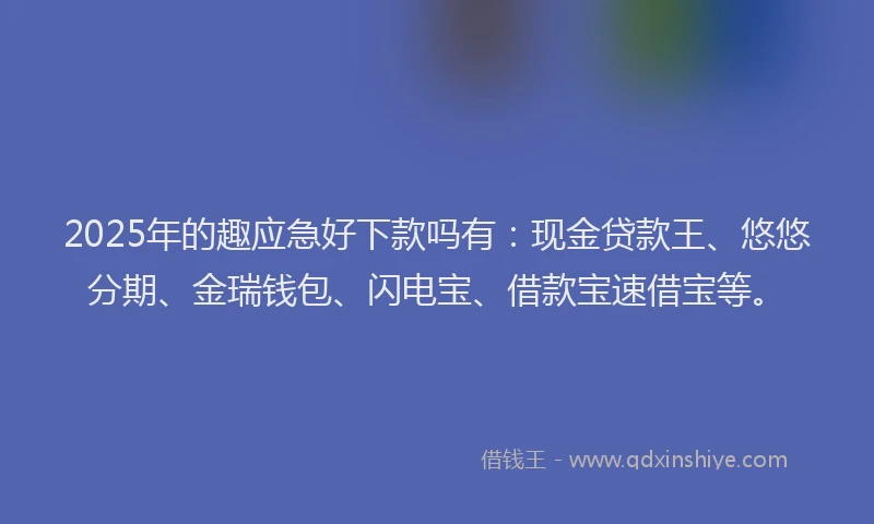 2025年的趣应急好下款吗有:现金贷款王、悠悠分期、金瑞钱包、闪电宝、借款宝速借宝等。