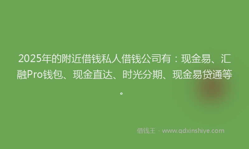 2025年的附近借钱私人借钱公司有：现金易、汇融Pro钱包、现金直达、时光分期、现金易贷通等。