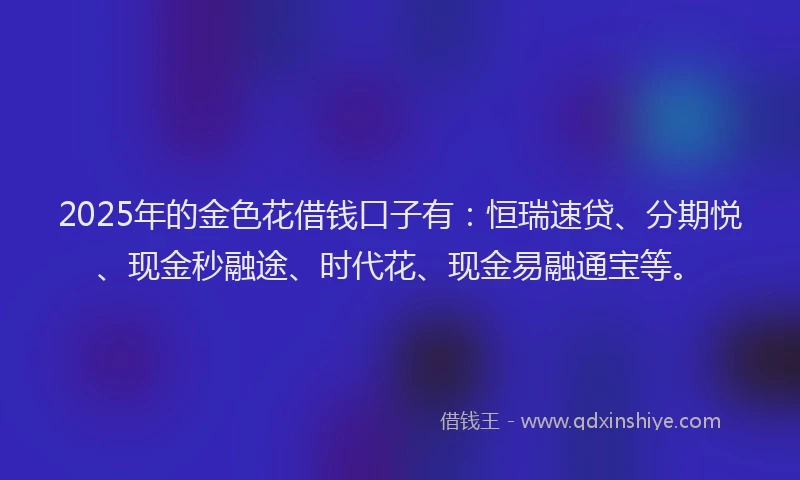 2025年的金色花借钱口子有:恒瑞速贷、分期悦、现金秒融途、时代花、现金易融通宝等。