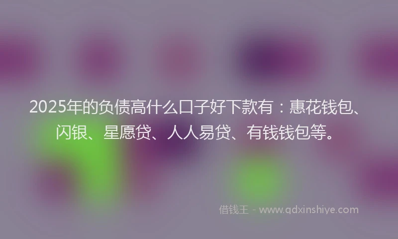 2025年的负债高什么口子好下款有：惠花钱包、闪银、星愿贷、人人易贷、有钱钱包等。