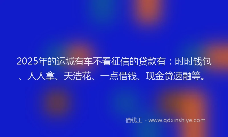 2025年的运城有车不看征信的贷款有：时时钱包、人人拿、天浩花、一点借钱、现金贷速融等。
