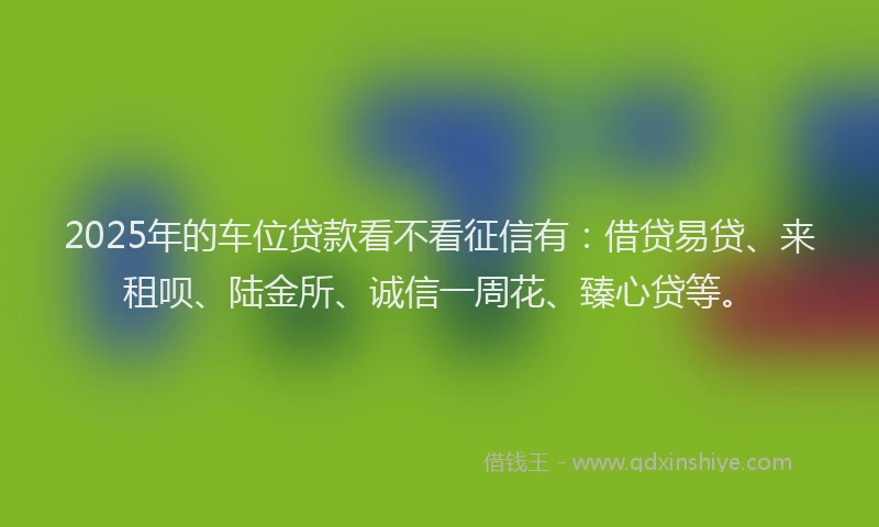 2025年的车位贷款看不看征信有:借贷易贷、来租呗、陆金所、诚信一周花、臻心贷等。