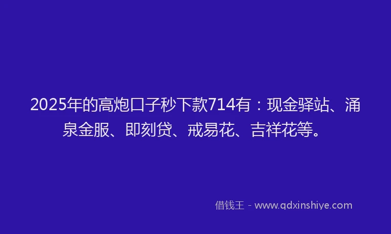 2025年的高炮口子秒下款714有：现金驿站、涌泉金服、即刻贷、戒易花、吉祥花等。