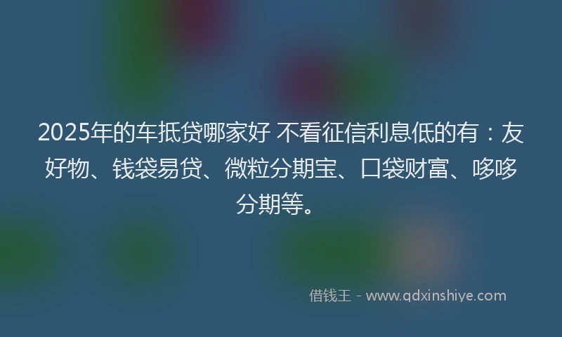 2025年的车抵贷哪家好 不看征信利息低的有:友好物、钱袋易贷、微粒分期宝、口袋财富、哆哆分期等。
