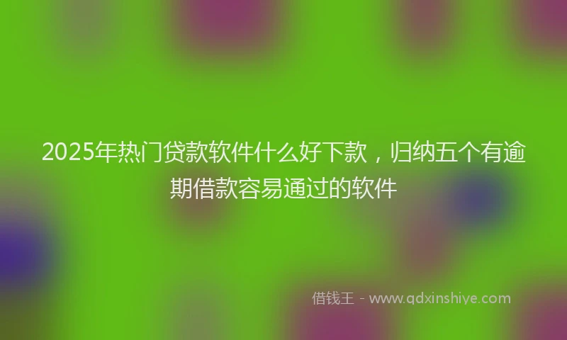 2025年热门贷款软件什么好下款,归纳五个有逾期借款容易通过的软件