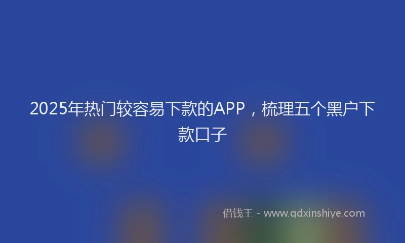 2025年热门较容易下款的APP,梳理五个黑户下款口子