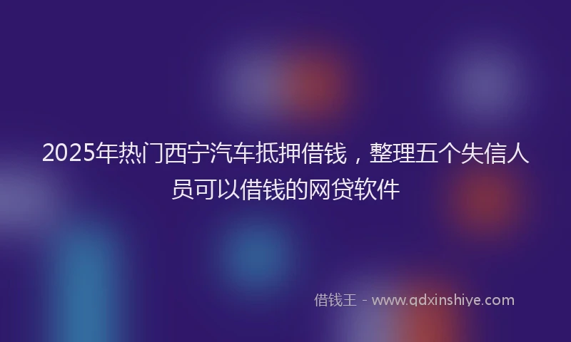 2025年热门西宁汽车抵押借钱,整理五个失信人员可以借钱的网贷软件