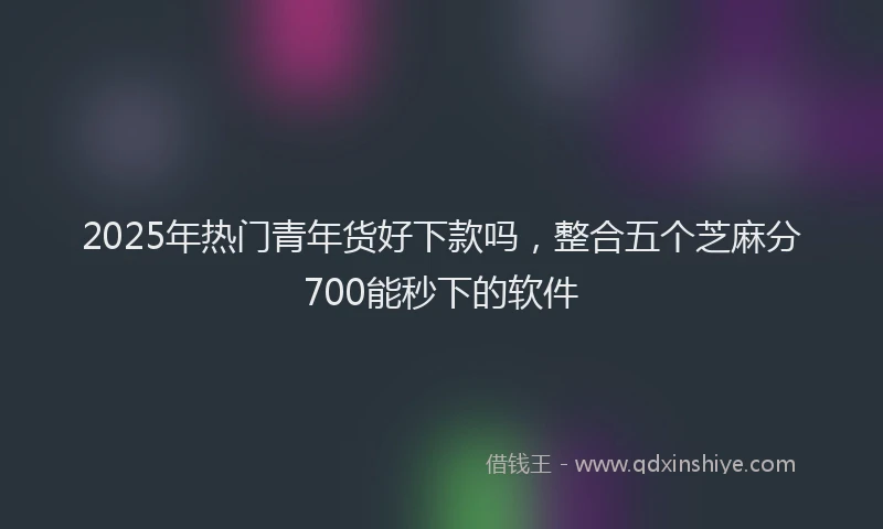 2025年热门青年货好下款吗，整合五个芝麻分700能秒下的软件