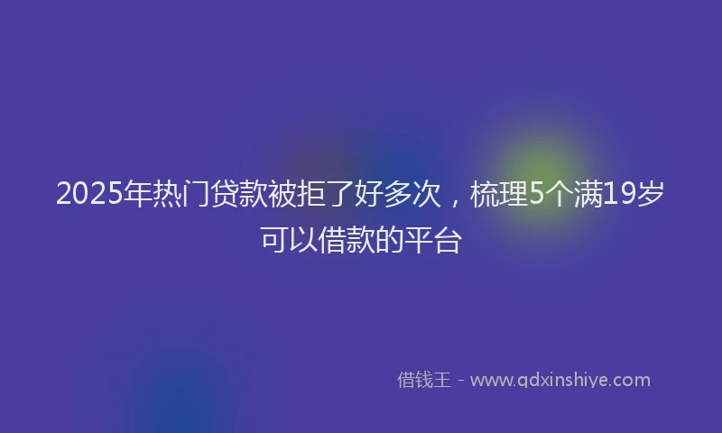 2025年热门贷款被拒了好多次，梳理5个满19岁可以借款的平台