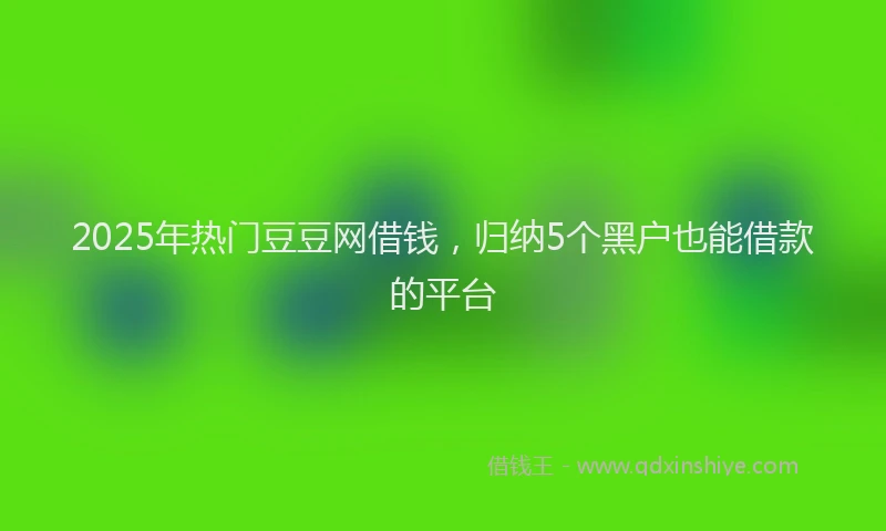 2025年热门豆豆网借钱，归纳5个黑户也能借款的平台